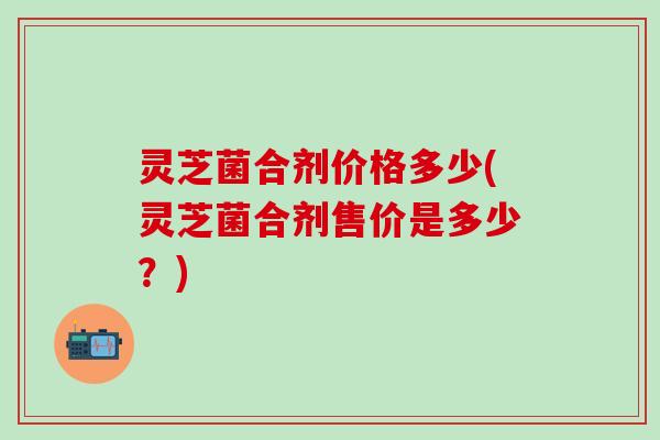 灵芝菌合剂价格多少(灵芝菌合剂售价是多少？)