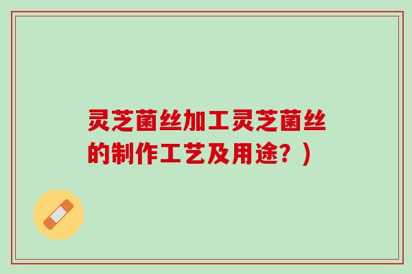 灵芝菌丝加工灵芝菌丝的制作工艺及用途？)