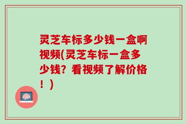 灵芝车标多少钱一盒啊视频(灵芝车标一盒多少钱？看视频了解价格！)