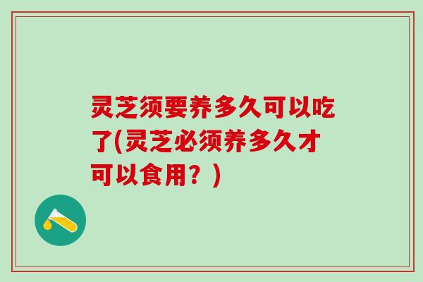 灵芝须要养多久可以吃了(灵芝必须养多久才可以食用？)