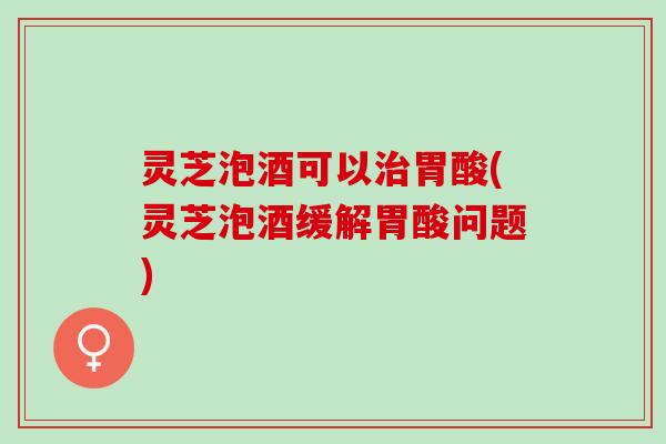 灵芝泡酒可以治胃酸(灵芝泡酒缓解胃酸问题)