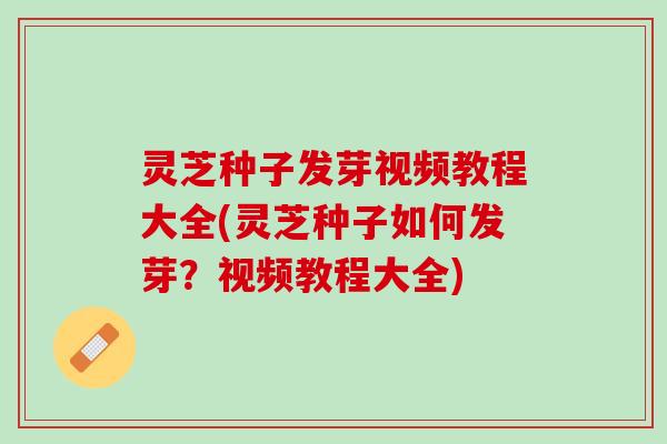 灵芝种子发芽视频教程大全(灵芝种子如何发芽？视频教程大全)