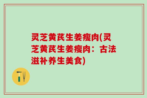 灵芝黄芪生姜瘦肉(灵芝黄芪生姜瘦肉：古法滋补养生美食)