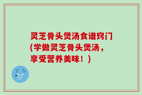 灵芝骨头煲汤食谱窍门(学做灵芝骨头煲汤，享受营养美味！)