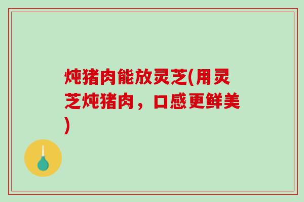 炖猪肉能放灵芝(用灵芝炖猪肉，口感更鲜美)