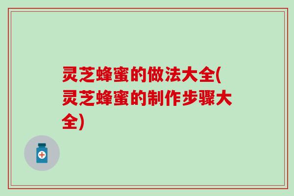 灵芝蜂蜜的做法大全(灵芝蜂蜜的制作步骤大全)