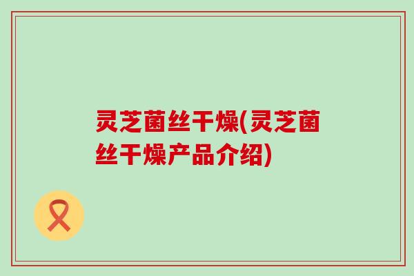 灵芝菌丝干燥(灵芝菌丝干燥产品介绍)
