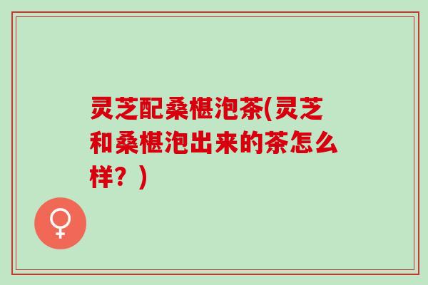 灵芝配桑椹泡茶(灵芝和桑椹泡出来的茶怎么样？)