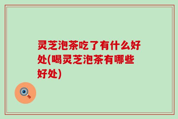 灵芝泡茶吃了有什么好处(喝灵芝泡茶有哪些好处)