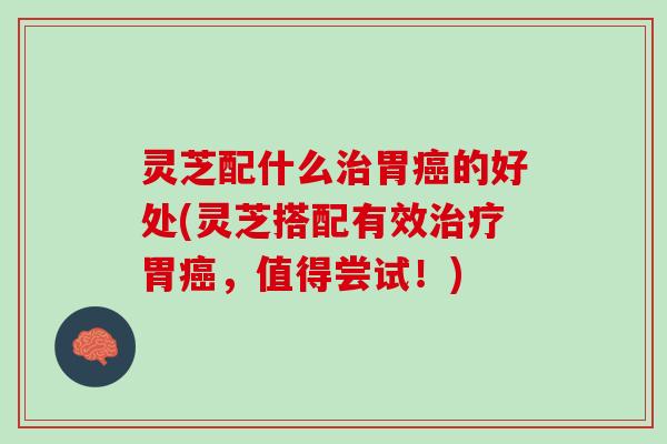 灵芝配什么治胃癌的好处(灵芝搭配有效治疗胃癌，值得尝试！)