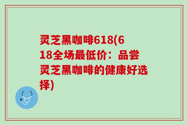 灵芝黑咖啡618(618全场最低价：品尝灵芝黑咖啡的健康好选择)