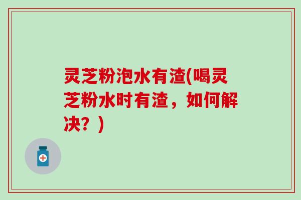 灵芝粉泡水有渣(喝灵芝粉水时有渣，如何解决？)