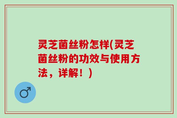 灵芝菌丝粉怎样(灵芝菌丝粉的功效与使用方法，详解！)