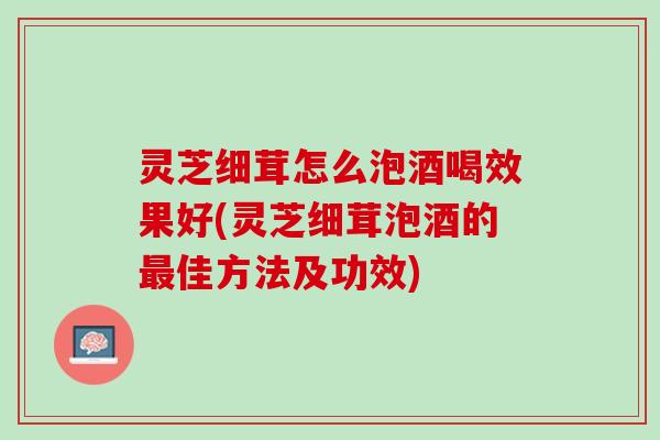 灵芝细茸怎么泡酒喝效果好(灵芝细茸泡酒的最佳方法及功效)