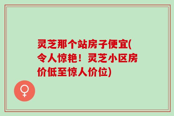 灵芝那个站房子便宜(令人惊艳！灵芝小区房价低至惊人价位)