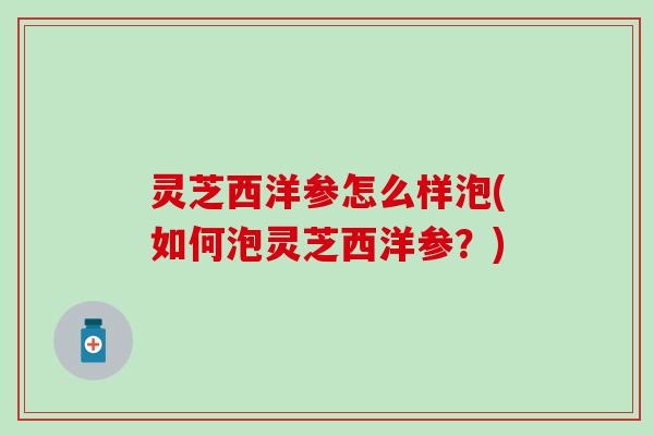 灵芝西洋参怎么样泡(如何泡灵芝西洋参？)