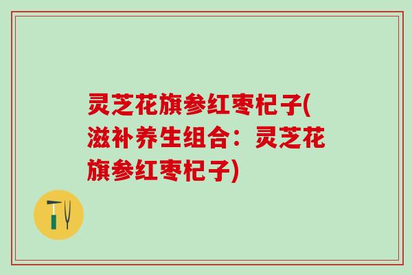 灵芝花旗参红枣杞子(滋补养生组合：灵芝花旗参红枣杞子)