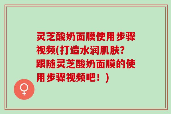 灵芝酸奶面膜使用步骤视频(打造水润肌肤？跟随灵芝酸奶面膜的使用步骤视频吧！)