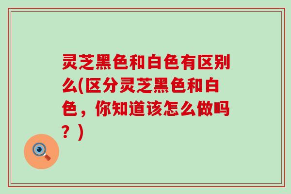 灵芝黑色和白色有区别么(区分灵芝黑色和白色，你知道该怎么做吗？)