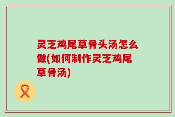灵芝鸡尾草骨头汤怎么做(如何制作灵芝鸡尾草骨汤)
