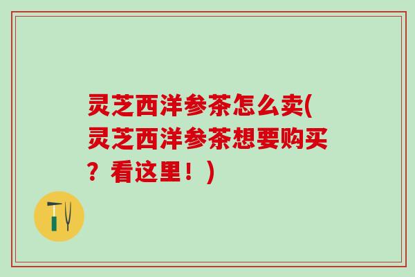 灵芝西洋参茶怎么卖(灵芝西洋参茶想要购买？看这里！)