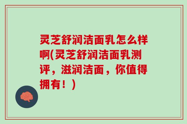 灵芝舒润洁面乳怎么样啊(灵芝舒润洁面乳测评，滋润洁面，你值得拥有！)