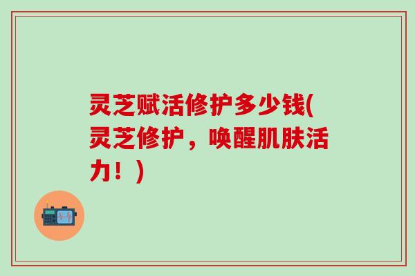 灵芝赋活修护多少钱(灵芝修护，唤醒肌肤活力！)