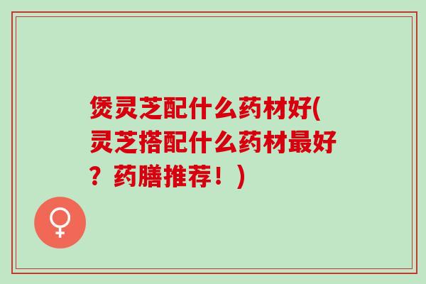 煲灵芝配什么药材好(灵芝搭配什么药材最好？药膳推荐！)