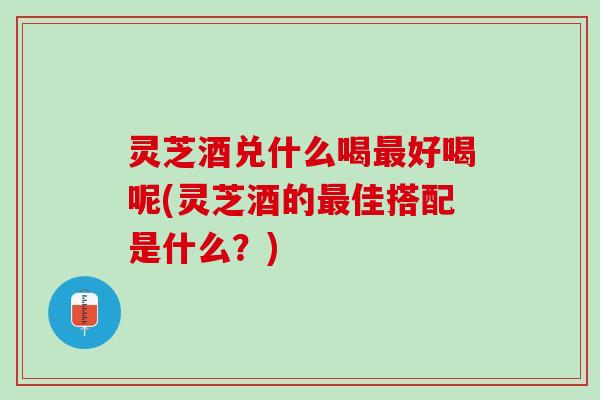 灵芝酒兑什么喝最好喝呢(灵芝酒的最佳搭配是什么？)