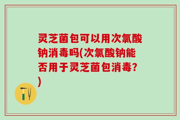 灵芝菌包可以用次氯酸钠消毒吗(次氯酸钠能否用于灵芝菌包消毒？)
