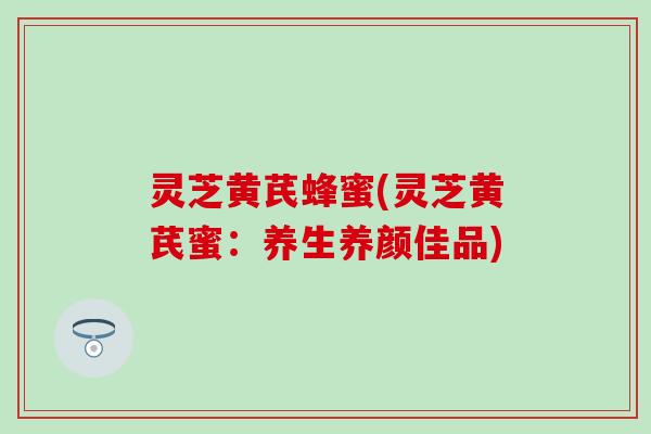 灵芝黄芪蜂蜜(灵芝黄芪蜜：养生养颜佳品)