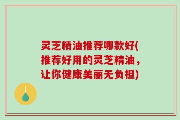 灵芝精油推荐哪款好(推荐好用的灵芝精油，让你健康美丽无负担)