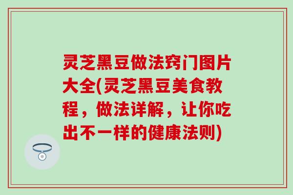 灵芝黑豆做法窍门图片大全(灵芝黑豆美食教程,做法详解,让你吃出不一样的健康法则) 灵芝黑豆做法窍门图片大全(灵芝黑豆美食教程,做法详解,让你吃出不一样的健康法则)
