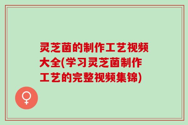 灵芝菌的制作工艺视频大全(学习灵芝菌制作工艺的完整视频集锦)