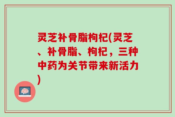 灵芝补骨脂枸杞(灵芝、补骨脂、枸杞，三种中药为关节带来新活力)
