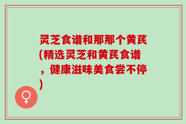 灵芝食谱和那那个黄芪(精选灵芝和黄芪食谱，健康滋味美食尝不停)