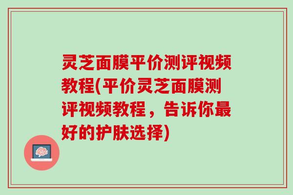灵芝面膜平价测评视频教程(平价灵芝面膜测评视频教程，告诉你最好的护肤选择)
