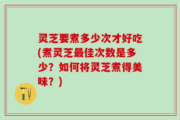 灵芝要煮多少次才好吃(煮灵芝最佳次数是多少？如何将灵芝煮得美味？)