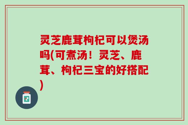 灵芝鹿茸枸杞可以煲汤吗(可煮汤！灵芝、鹿茸、枸杞三宝的好搭配)