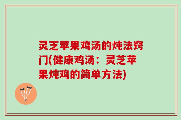灵芝苹果鸡汤的炖法窍门(健康鸡汤：灵芝苹果炖鸡的简单方法)