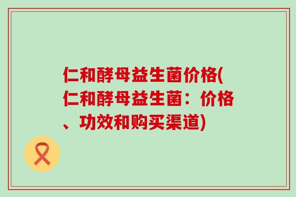 仁和酵母益生菌价格(仁和酵母益生菌：价格、功效和购买渠道)