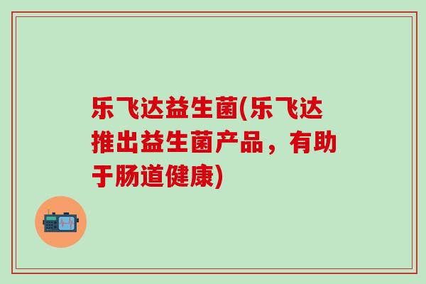 乐飞达益生菌(乐飞达推出益生菌产品，有助于肠道健康)