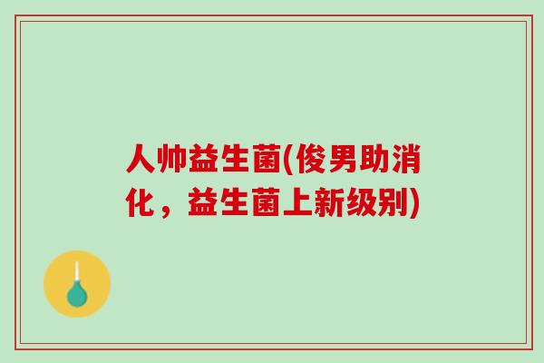 人帅益生菌(俊男助消化，益生菌上新级别)