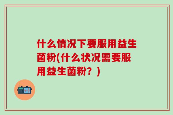 什么情况下要服用益生菌粉(什么状况需要服用益生菌粉？)