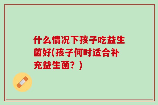 什么情况下孩子吃益生菌好(孩子何时适合补充益生菌？)