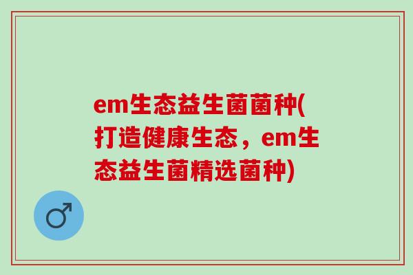em生态益生菌菌种(打造健康生态，em生态益生菌精选菌种)