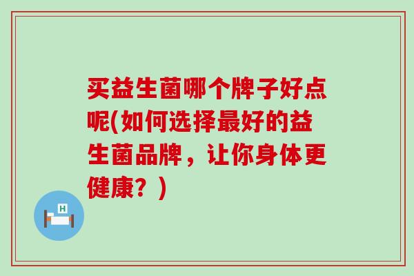 买益生菌哪个牌子好点呢(如何选择最好的益生菌品牌，让你身体更健康？)