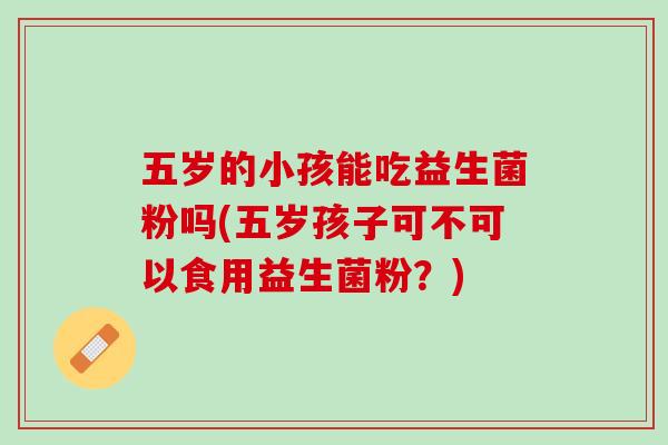五岁的小孩能吃益生菌粉吗(五岁孩子可不可以食用益生菌粉？)