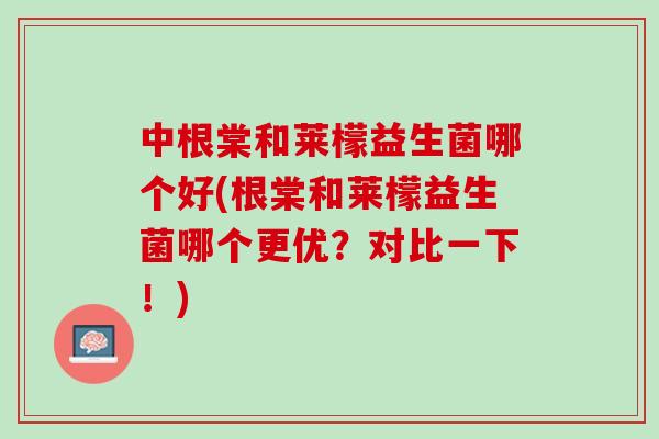 中根棠和莱檬益生菌哪个好(根棠和莱檬益生菌哪个更优？对比一下！)