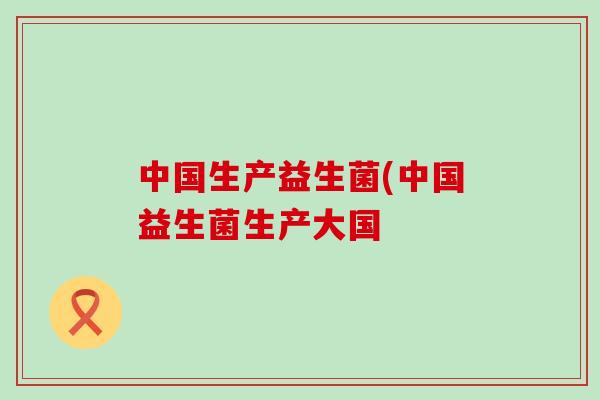 中国生产益生菌(中国益生菌生产大国
